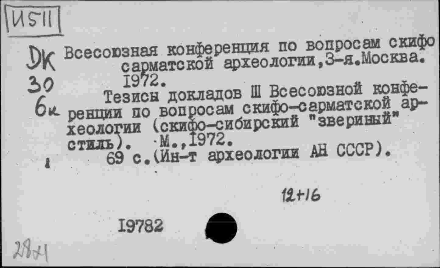 ﻿рл?їГ|
hiz Всесоюзная конференция по вопроси ^иф° '-'К	сарматской археологии, З-я.москва.
Тезисы'докладов Ш Всесоюзной конФ®" 6«- рендии ПО вопросам скифо-сарматстой ар-хеологии (скифо-сибирский звериный , °ТЫВЭ с.реологии АН СССР).
Ш-/6
19782
